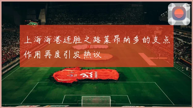 上海海港连胜之路莱昂纳多的支点作用再度引发热议